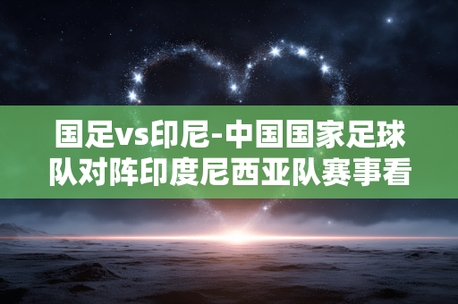 国足vs印尼-中国国家足球队对阵印度尼西亚队赛事看点 国足vs印尼-中国国家足球队对阵印度尼西亚队赛事看点