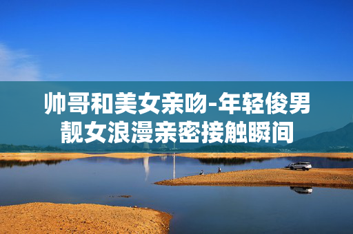 帅哥和美女亲吻-年轻俊男靓女浪漫亲密接触瞬间