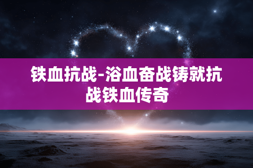 铁血抗战-浴血奋战铸就抗战铁血传奇