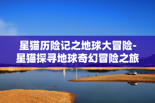 星猫历险记之地球大冒险-星猫探寻地球奇幻冒险之旅 星猫历险记之地球大冒险-星猫探寻地球奇幻冒险之旅
