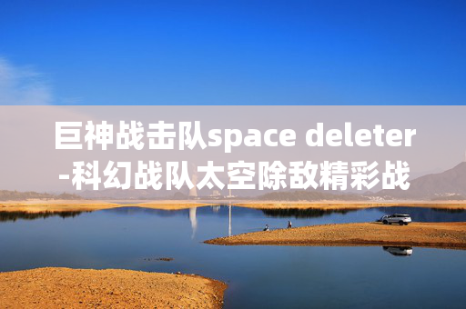 巨神战击队space deleter-科幻战队太空除敌精彩战斗揭秘 巨神战击队space deleter-科幻战队太空除敌精彩战斗揭秘