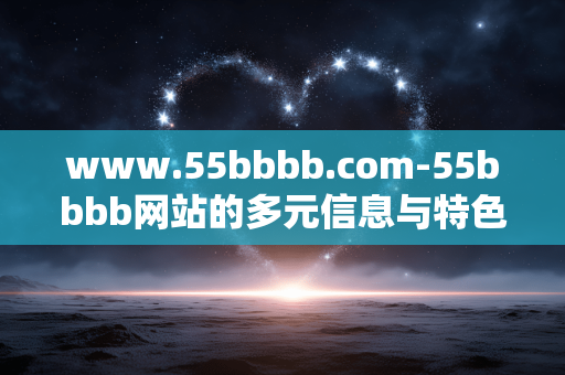 www.55bbbb.com-55bbbb网站的多元信息与特色内容探索 www.55bbbb.com-55bbbb网站的多元信息与特色内容探索