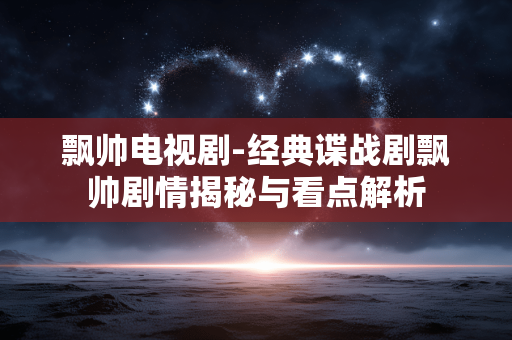 飘帅电视剧-经典谍战剧飘帅剧情揭秘与看点解析