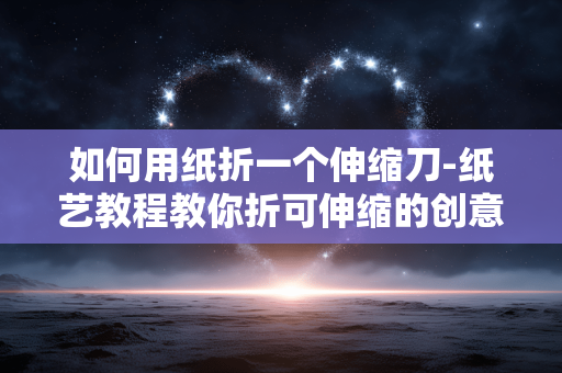 如何用纸折一个伸缩刀-纸艺教程教你折可伸缩的创意刀具 如何用纸折一个伸缩刀-纸艺教程教你折可伸缩的创意刀具