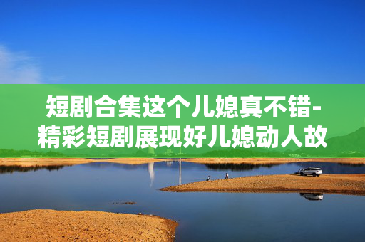 短剧合集这个儿媳真不错-精彩短剧展现好儿媳动人故事 短剧合集这个儿媳真不错-精彩短剧展现好儿媳动人故事