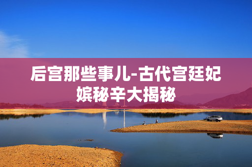 后宫那些事儿-古代宫廷妃嫔秘辛大揭秘