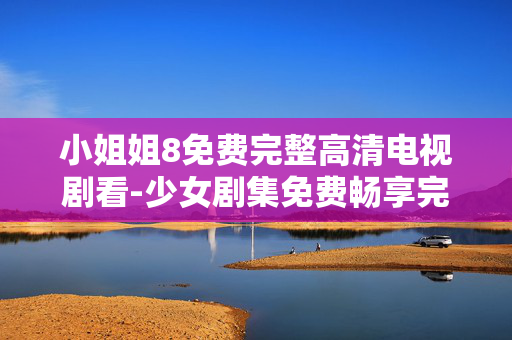 小姐姐8免费完整高清电视剧看-少女剧集免费畅享完整高清资源 小姐姐8免费完整高清电视剧看-少女剧集免费畅享完整高清资源
