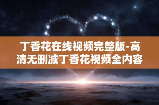 丁香花在线视频完整版-高清无删减丁香花视频全内容呈现 丁香花在线视频完整版-高清无删减丁香花视频全内容呈现