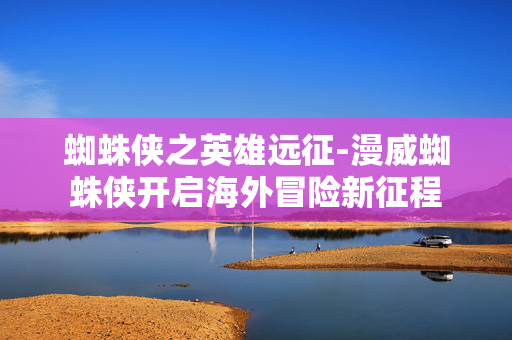 蜘蛛侠之英雄远征-漫威蜘蛛侠开启海外冒险新征程
