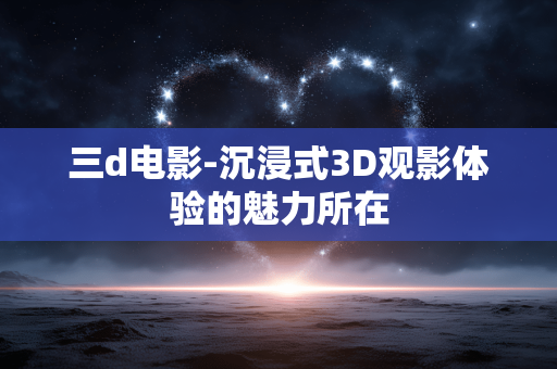 三d电影-沉浸式3D观影体验的魅力所在