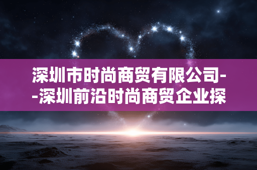 深圳市时尚商贸有限公司--深圳前沿时尚商贸企业探秘 深圳市时尚商贸有限公司--深圳前沿时尚商贸企业探秘