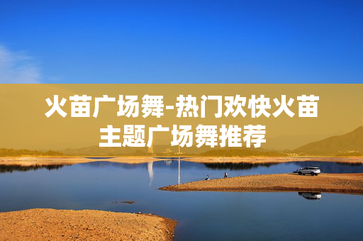 火苗广场舞-热门欢快火苗主题广场舞推荐 火苗广场舞-热门欢快火苗主题广场舞推荐