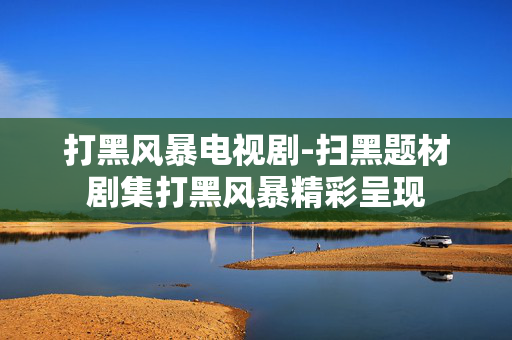 打黑风暴电视剧-扫黑题材剧集打黑风暴精彩呈现 打黑风暴电视剧-扫黑题材剧集打黑风暴精彩呈现