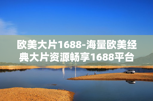 欧美大片1688-海量欧美经典大片资源畅享1688平台 欧美大片1688-海量欧美经典大片资源畅享1688平台