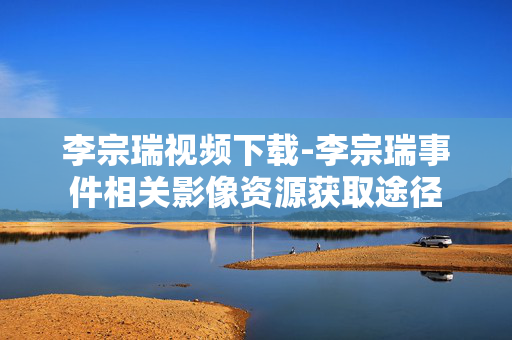 李宗瑞视频下载-李宗瑞事件相关影像资源获取途径
