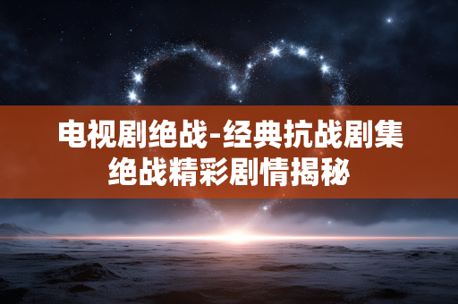 电视剧绝战-经典抗战剧集绝战精彩剧情揭秘