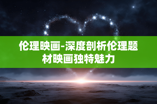 伦理映画-深度剖析伦理题材映画独特魅力