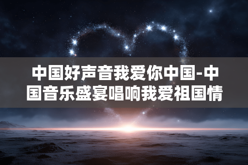 中国好声音我爱你中国-中国音乐盛宴唱响我爱祖国情怀