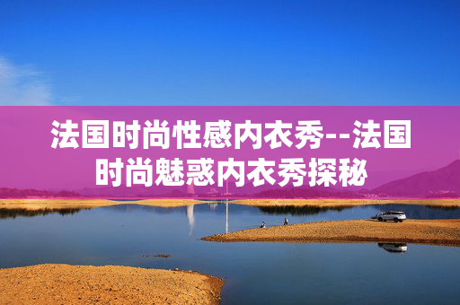 法国时尚性感内衣秀--法国时尚魅惑内衣秀探秘 法国时尚性感内衣秀--法国时尚魅惑内衣秀探秘