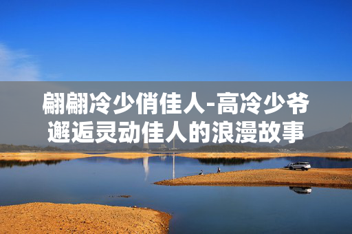 翩翩冷少俏佳人-高冷少爷邂逅灵动佳人的浪漫故事 翩翩冷少俏佳人-高冷少爷邂逅灵动佳人的浪漫故事
