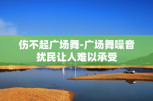 伤不起广场舞-广场舞噪音扰民让人难以承受