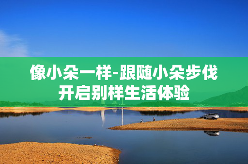 像小朵一样-跟随小朵步伐开启别样生活体验 像小朵一样-跟随小朵步伐开启别样生活体验
