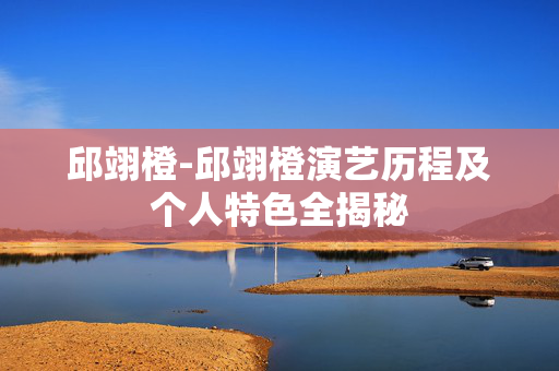 邱翊橙-邱翊橙演艺历程及个人特色全揭秘 邱翊橙-邱翊橙演艺历程及个人特色全揭秘