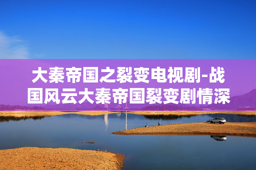大秦帝国之裂变电视剧-战国风云大秦帝国裂变剧情深度解析