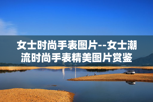 女士时尚手表图片--女士潮流时尚手表精美图片赏鉴 女士时尚手表图片--女士潮流时尚手表精美图片赏鉴