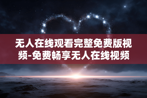 无人在线观看完整免费版视频-免费畅享无人在线视频完整无删减内容