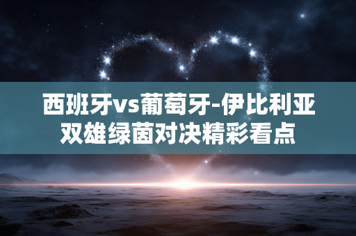 西班牙vs葡萄牙-伊比利亚双雄绿茵对决精彩看点 西班牙vs葡萄牙-伊比利亚双雄绿茵对决精彩看点