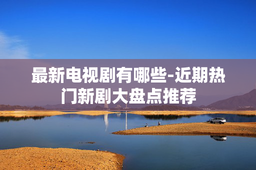 最新电视剧有哪些-近期热门新剧大盘点推荐