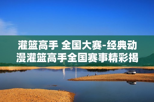 灌篮高手 全国大赛-经典动漫灌篮高手全国赛事精彩揭秘