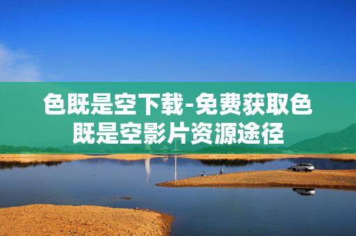 色既是空下载-免费获取色既是空影片资源途径 色既是空下载-免费获取色既是空影片资源途径