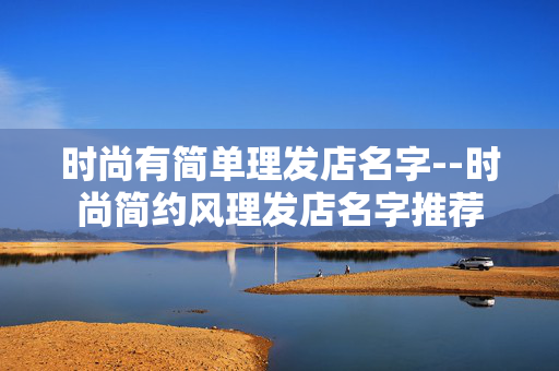 时尚有简单理发店名字--时尚简约风理发店名字推荐 时尚有简单理发店名字--时尚简约风理发店名字推荐