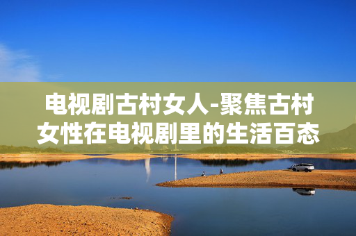 电视剧古村女人-聚焦古村女性在电视剧里的生活百态 电视剧古村女人-聚焦古村女性在电视剧里的生活百态