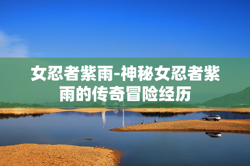 女忍者紫雨-神秘女忍者紫雨的传奇冒险经历 女忍者紫雨-神秘女忍者紫雨的传奇冒险经历