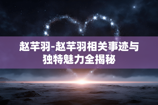 赵芊羽-赵芊羽相关事迹与独特魅力全揭秘 赵芊羽-赵芊羽相关事迹与独特魅力全揭秘