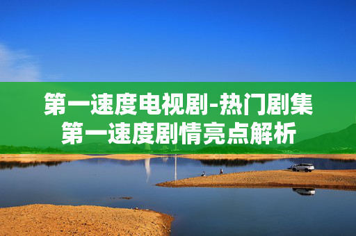 第一速度电视剧-热门剧集第一速度剧情亮点解析 第一速度电视剧-热门剧集第一速度剧情亮点解析