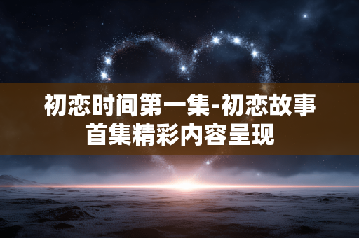 初恋时间第一集-初恋故事首集精彩内容呈现 初恋时间第一集-初恋故事首集精彩内容呈现