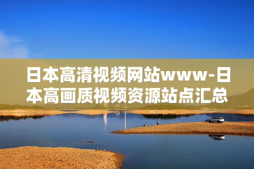 日本高清视频网站www-日本高画质视频资源站点汇总 日本高清视频网站www-日本高画质视频资源站点汇总