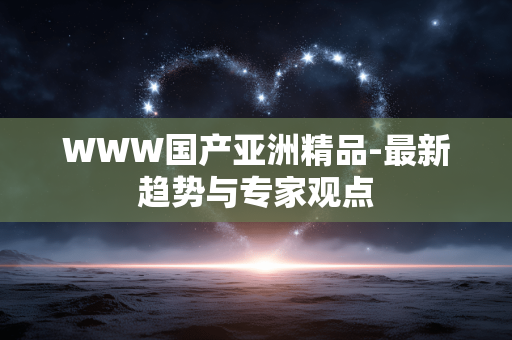 WWW国产亚洲精品-最新趋势与专家观点