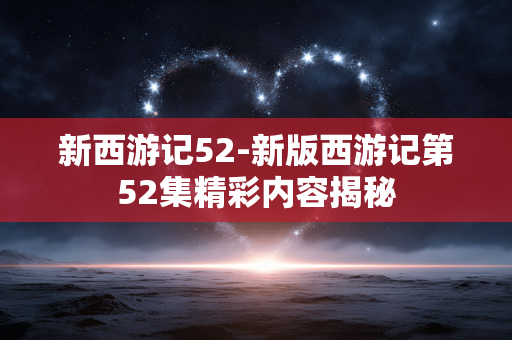 新西游记52-新版西游记第52集精彩内容揭秘 新西游记52-新版西游记第52集精彩内容揭秘