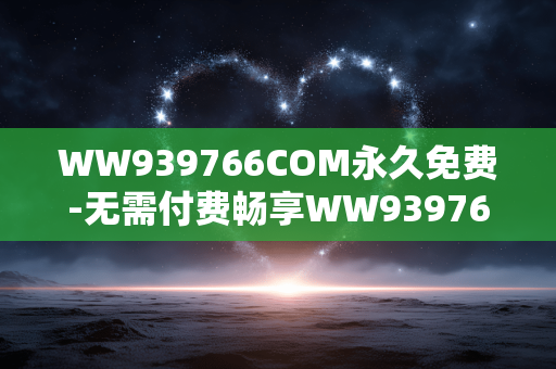WW939766COM永久免费-无需付费畅享WW939766COM长久资源 WW939766COM永久免费-无需付费畅享WW939766COM长久资源