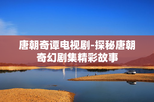 唐朝奇谭电视剧-探秘唐朝奇幻剧集精彩故事