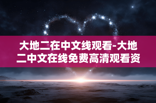 大地二在中文线观看-大地二中文在线免费高清观看资源