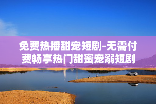 免费热播甜宠短剧-无需付费畅享热门甜蜜宠溺短剧