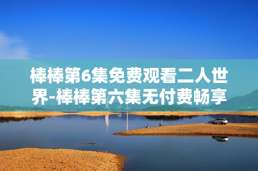 棒棒第6集免费观看二人世界-棒棒第六集无付费畅享甜蜜二人时光 棒棒第6集免费观看二人世界-棒棒第六集无付费畅享甜蜜二人时光