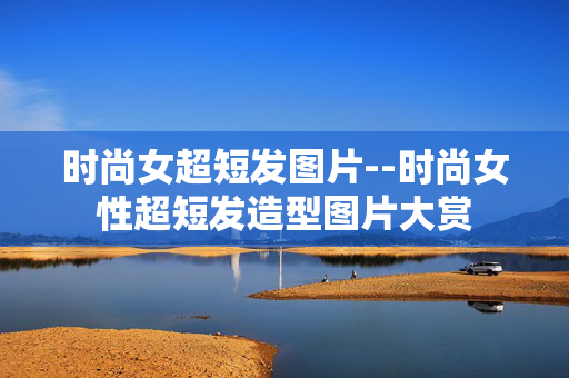 时尚女超短发图片--时尚女性超短发造型图片大赏 时尚女超短发图片--时尚女性超短发造型图片大赏