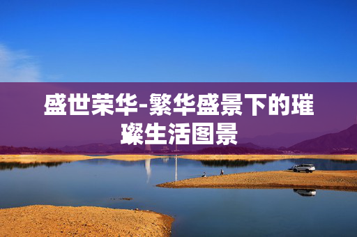 盛世荣华-繁华盛景下的璀璨生活图景 盛世荣华-繁华盛景下的璀璨生活图景